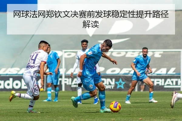 网球法网郑钦文决赛前发球稳定性提升路径解读